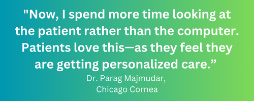 Now, I spend more time looking at the patient rather than the computer. Patients love this—as they feel they are getting personalized care.” Dr. Parag Majmudar, Chicago Cornea